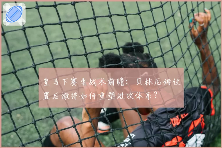 皇马下赛季战术前瞻：贝林厄姆位置后撤将如何重塑进攻体系？