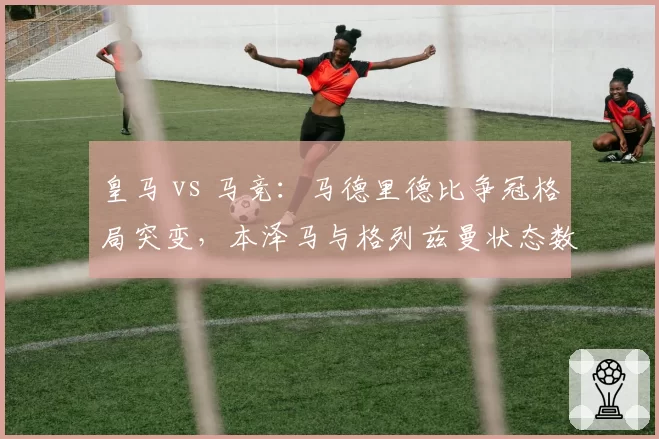 皇马 vs 马竞：马德里德比争冠格局突变，本泽马与格列兹曼状态数据对比