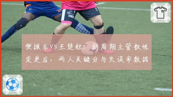 樊振东vs王楚钦：新周期主管教练变更后，两人关键分与失误率数据对比