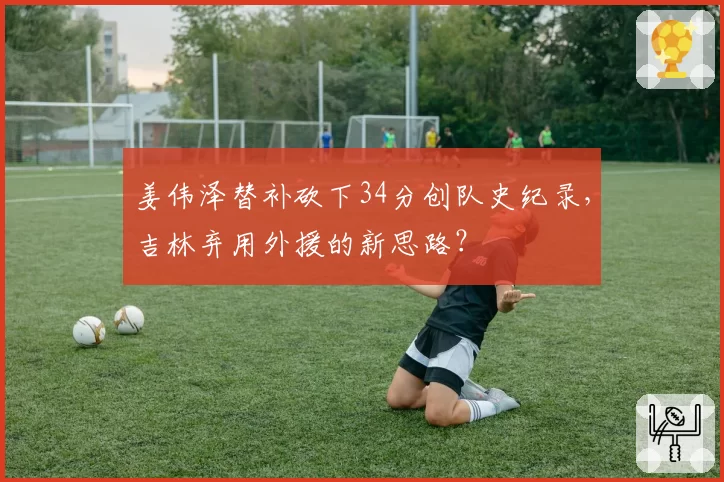 姜伟泽替补砍下34分创队史纪录，吉林弃用外援的新思路？
