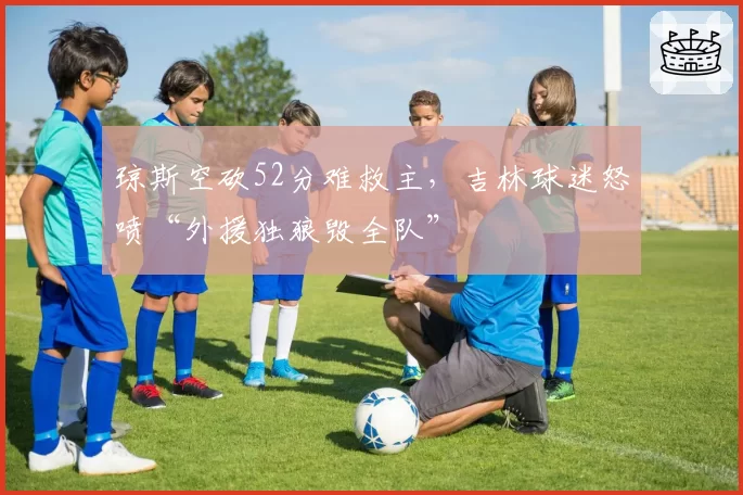 琼斯空砍52分难救主，吉林球迷怒喷“外援独狼毁全队”