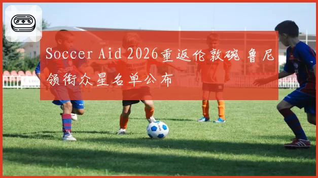 Soccer Aid 2026重返伦敦碗 鲁尼领衔众星名单公布