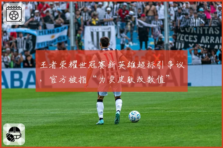 王者荣耀世冠赛新英雄超标引争议，官方被指“为卖皮肤改数值”