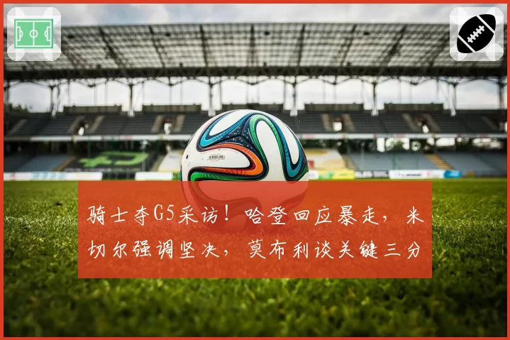 骑士夺G5采访!哈登回应暴走,米切尔强调坚决,莫布利谈关键三分