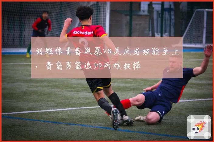 刘维伟青春风暴vs吴庆龙经验至上,青岛男篮选帅两难抉择