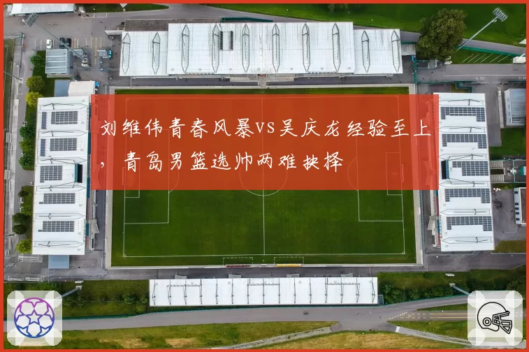 刘维伟青春风暴vs吴庆龙经验至上，青岛男篮选帅两难抉择