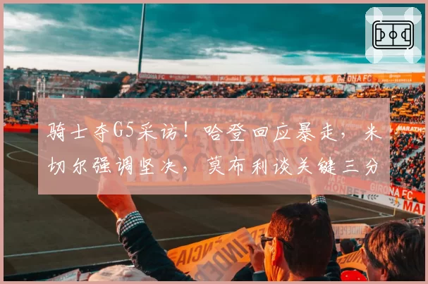 骑士夺G5采访！哈登回应暴走，米切尔强调坚决，莫布利谈关键三分