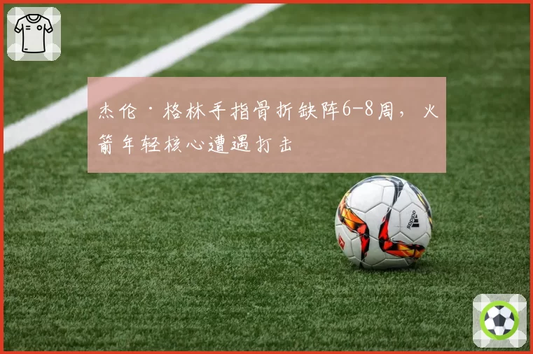 杰伦·格林手指骨折缺阵6-8周，火箭年轻核心遭遇打击