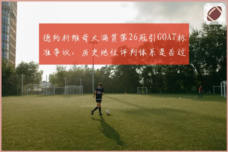 德约科维奇大满贯第26冠引GOAT标准争议，历史地位评判体系是否过时？