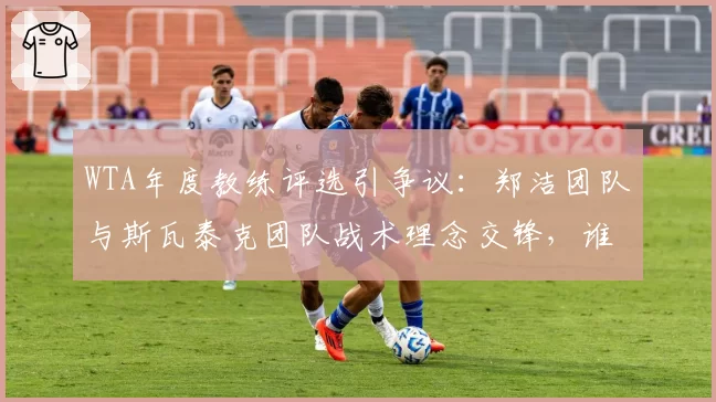 WTA年度教练评选引争议:郑洁团队与斯瓦泰克团队战术理念交锋,谁更胜一筹?
