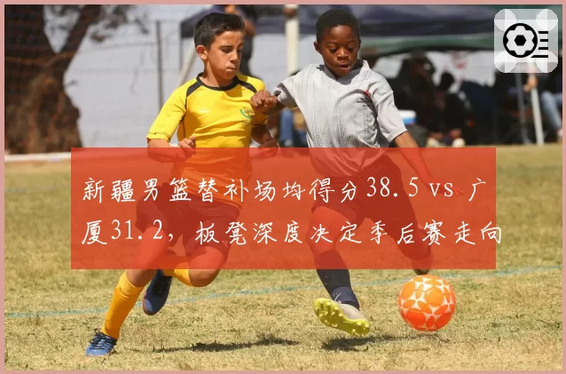 新疆男篮替补场均得分38.5 vs 广厦31.2，板凳深度决定季后赛走向