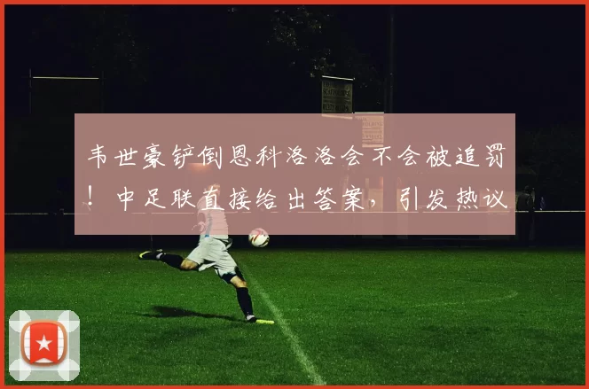 韦世豪铲倒恩科洛洛会不会被追罚!中足联直接给出答案,引发热议