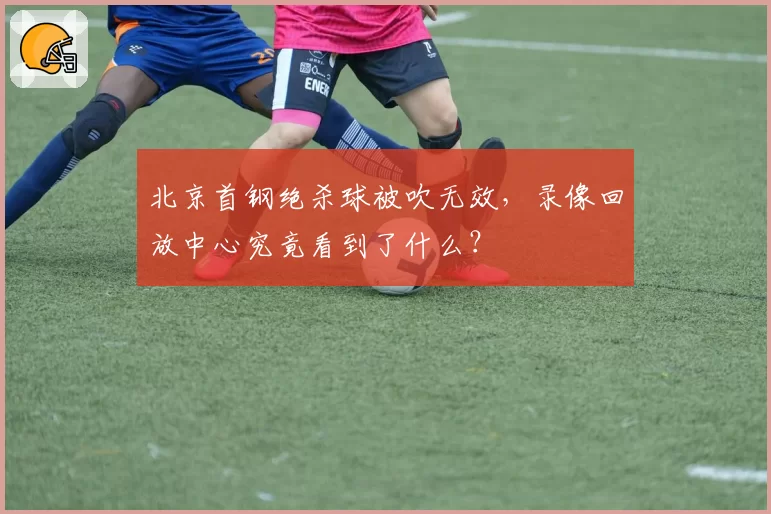 北京首钢绝杀球被吹无效,录像回放中心究竟看到了什么?