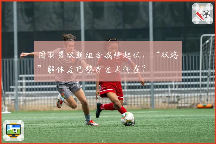 国羽男双新组合战绩起伏,“双塔”解体后巴黎夺金点何在?
