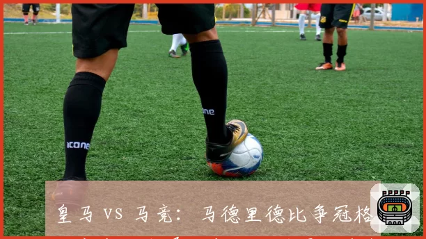 皇马 vs 马竞:马德里德比争冠格局突变,本泽马与格列兹曼状态数据对比