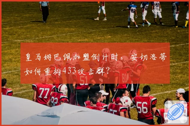 皇马姆巴佩加盟倒计时，安切洛蒂如何重构433攻击群？
