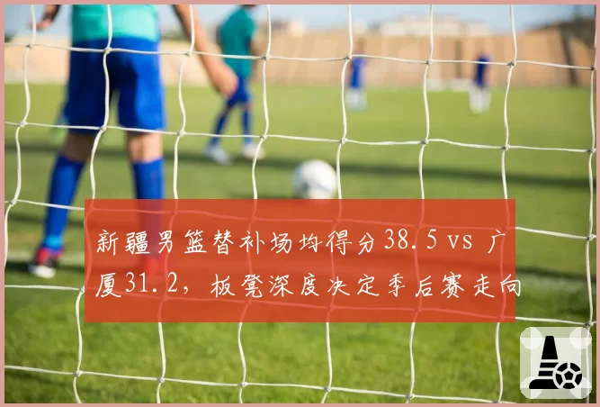 新疆男篮替补场均得分38.5 vs 广厦31.2，板凳深度决定季后赛走向