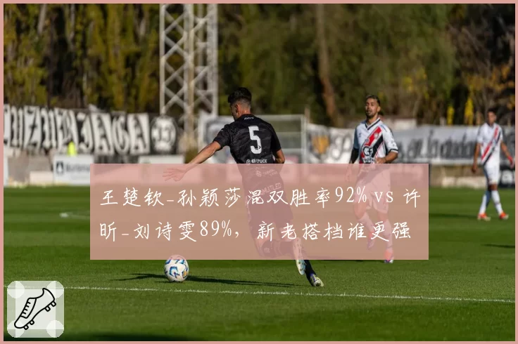 王楚钦_孙颖莎混双胜率92% vs 许昕_刘诗雯89%，新老搭档谁更强