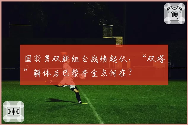 国羽男双新组合战绩起伏，“双塔”解体后巴黎夺金点何在？