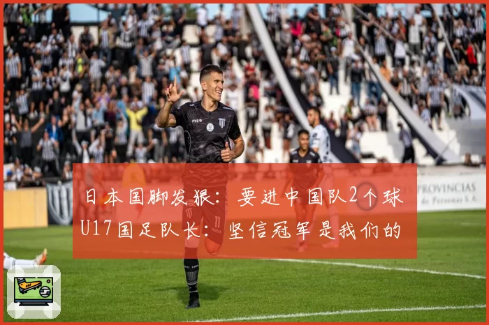 日本国脚发狠：要进中国队2个球 U17国足队长：坚信冠军是我们的