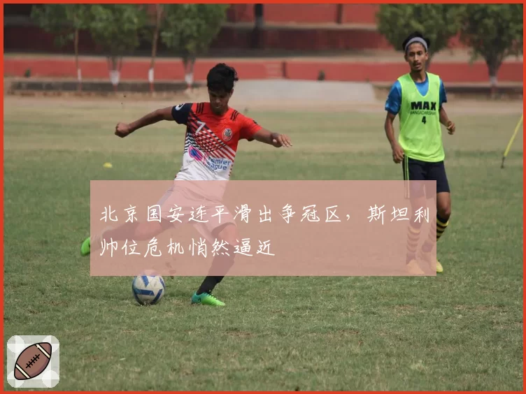 北京国安连平滑出争冠区，斯坦利帅位危机悄然逼近
