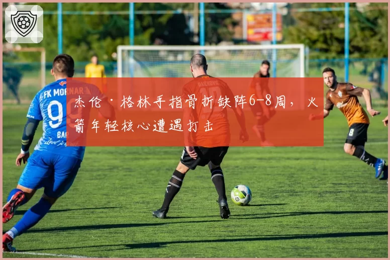 杰伦·格林手指骨折缺阵6-8周，火箭年轻核心遭遇打击