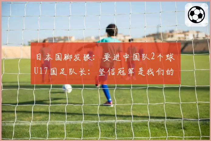 日本国脚发狠：要进中国队2个球 U17国足队长：坚信冠军是我们的