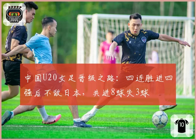 中国U20女足晋级之路：四连胜进四强后不敌日本，共进8球失3球
