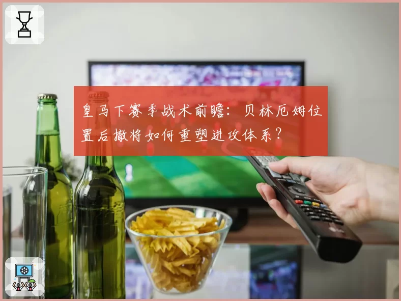皇马下赛季战术前瞻:贝林厄姆位置后撤将如何重塑进攻体系?