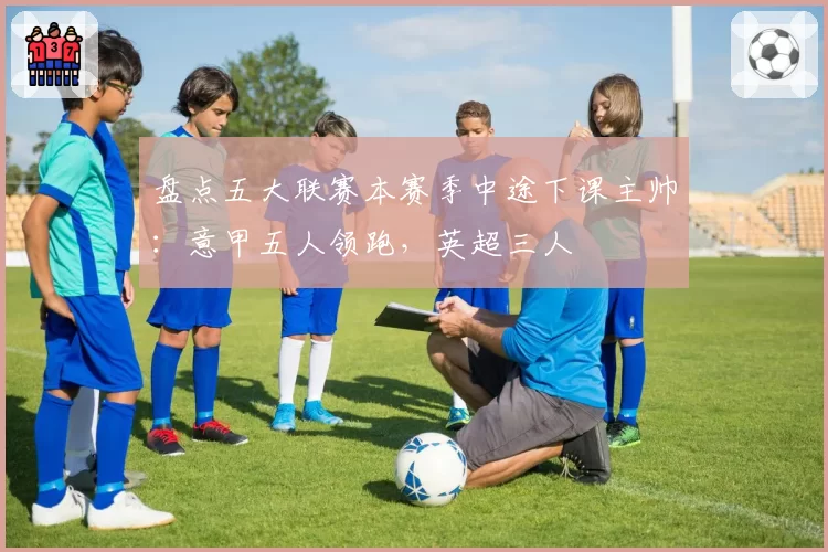 盘点五大联赛本赛季中途下课主帅:意甲五人领跑,英超三人