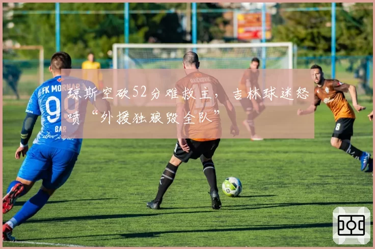 琼斯空砍52分难救主，吉林球迷怒喷“外援独狼毁全队”