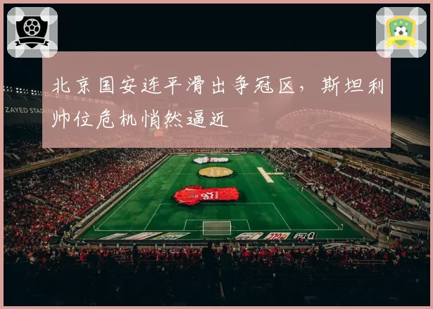 北京国安连平滑出争冠区，斯坦利帅位危机悄然逼近