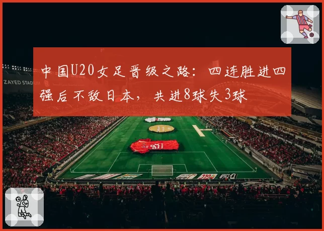 中国U20女足晋级之路：四连胜进四强后不敌日本，共进8球失3球